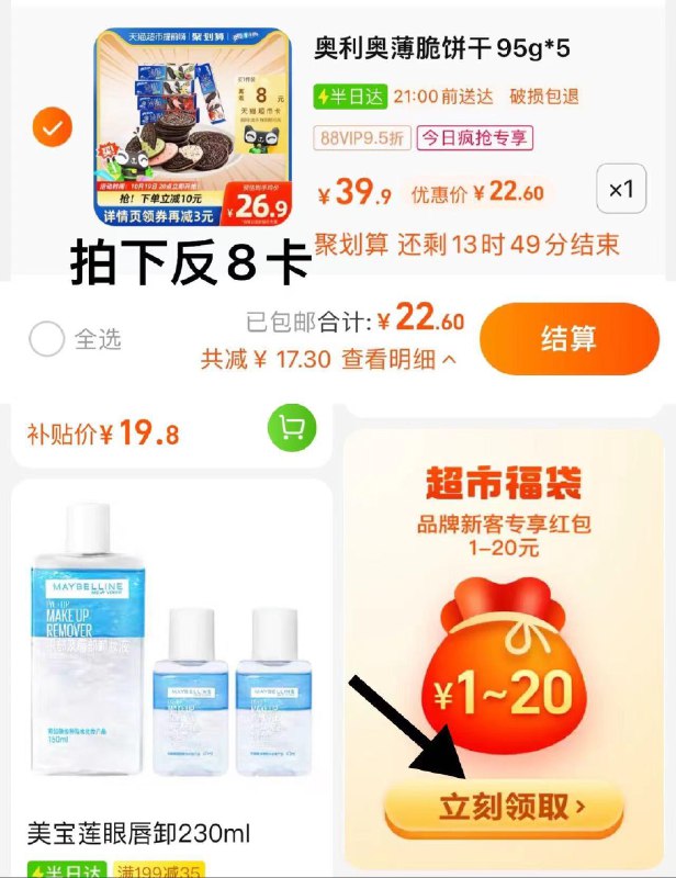 1.收藏-今日疯抢-加购1件2.猫超首页下拉-超市福袋点零食类 领2福袋叠2福袋 vip 【22.6】反8卡 到手14.6亓 2.92/盒奥利奥薄脆饼干多口味95g*5盒/ CZ3457 /)63G1W1OV70P)//